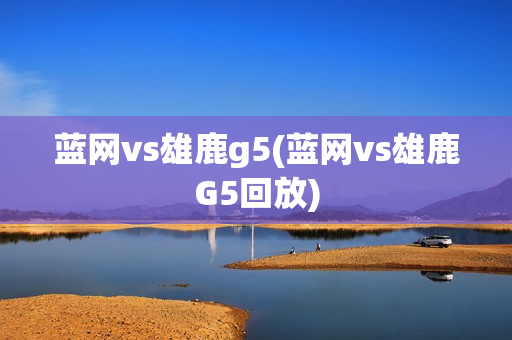 蓝网vs雄鹿g5(蓝网vs雄鹿G5回放)