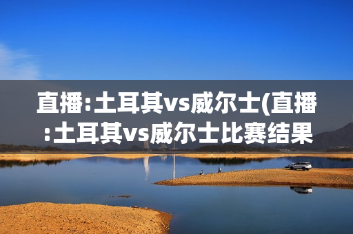 直播:土耳其vs威尔士(直播:土耳其vs威尔士比赛结果)