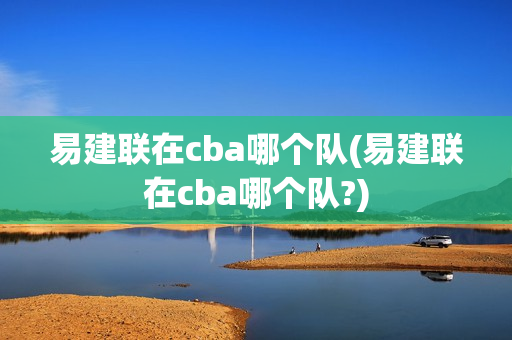 易建联在cba哪个队(易建联在cba哪个队?)