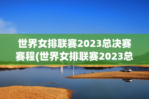 世界女排联赛2023总决赛赛程(世界女排联赛2023总决赛赛程时间表)