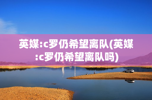 英媒:c罗仍希望离队(英媒:c罗仍希望离队吗)