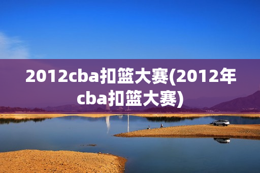 2012cba扣篮大赛(2012年cba扣篮大赛)