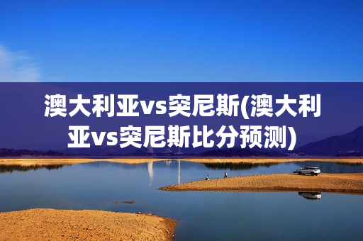 澳大利亚vs突尼斯(澳大利亚vs突尼斯比分预测)