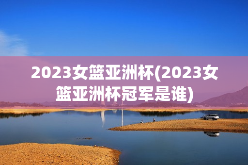 2023女篮亚洲杯(2023女篮亚洲杯冠军是谁)