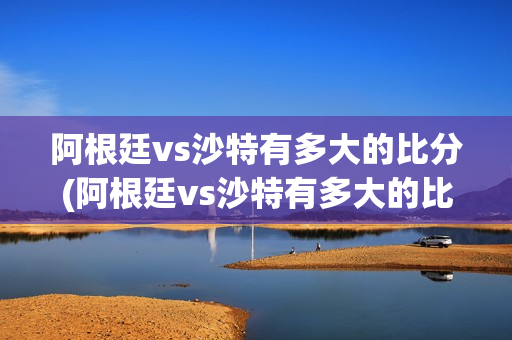 阿根廷vs沙特有多大的比分(阿根廷vs沙特有多大的比分啊)