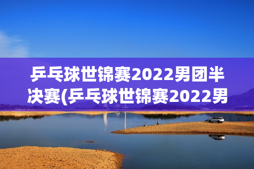 乒乓球世锦赛2022男团半决赛(乒乓球世锦赛2022男团半决赛结果)