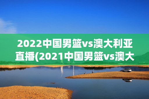 2022中国男篮vs澳大利亚直播(2021中国男篮vs澳大利亚)