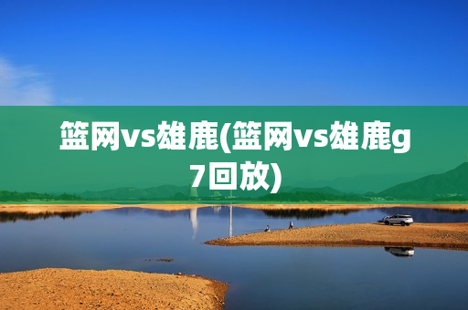 篮网vs雄鹿(篮网vs雄鹿g7回放)