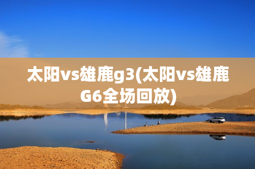 太阳vs雄鹿g3(太阳vs雄鹿G6全场回放)