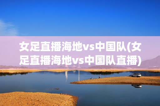 女足直播海地vs中国队(女足直播海地vs中国队直播)