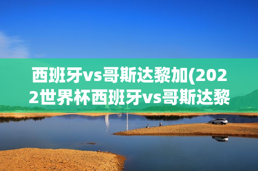 西班牙vs哥斯达黎加(2022世界杯西班牙vs哥斯达黎加)