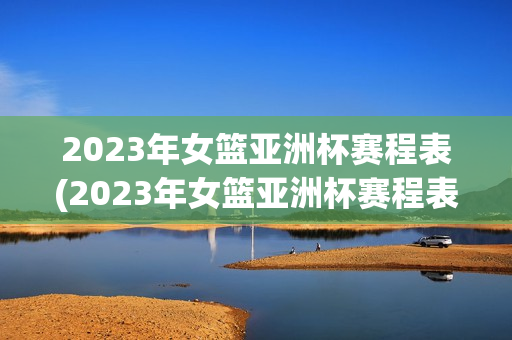 2023年女篮亚洲杯赛程表(2023年女篮亚洲杯赛程表格)