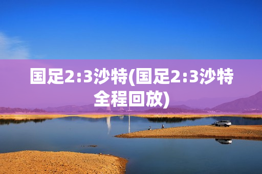 国足2:3沙特(国足2:3沙特全程回放)