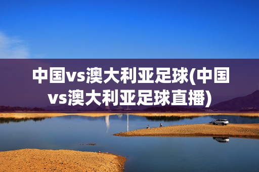 中国vs澳大利亚足球(中国vs澳大利亚足球直播)