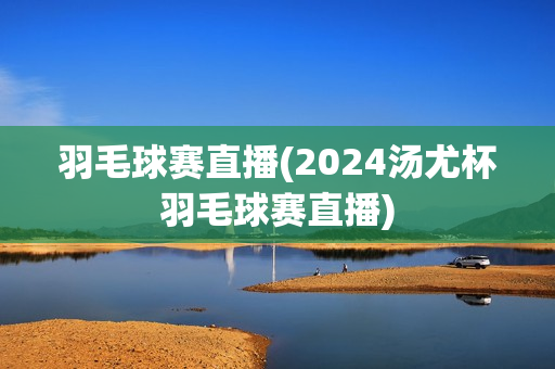 羽毛球赛直播(2024汤尤杯羽毛球赛直播)