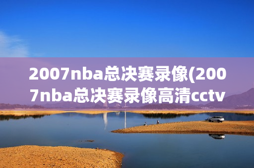 2007nba总决赛录像(2007nba总决赛录像高清cctv)