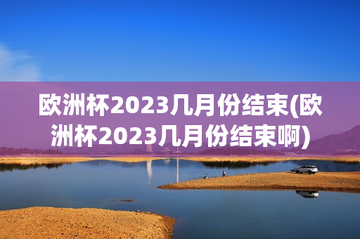 欧洲杯2023几月份结束(欧洲杯2023几月份结束啊)