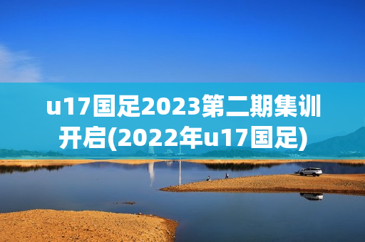 u17国足2023第二期集训开启(2022年u17国足)