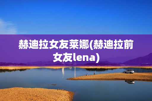 赫迪拉女友莱娜(赫迪拉前女友lena)