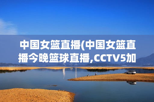 中国女篮直播(中国女篮直播今晚篮球直播,CCTV5加直播)