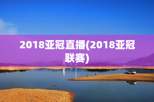 2018亚冠直播(2018亚冠联赛)