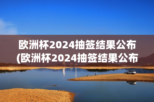 欧洲杯2024抽签结果公布(欧洲杯2024抽签结果公布时间)