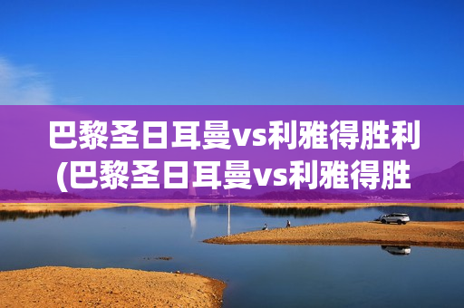 巴黎圣日耳曼vs利雅得胜利(巴黎圣日耳曼vs利雅得胜利回放)