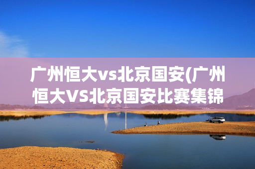 广州恒大vs北京国安(广州恒大VS北京国安比赛集锦)