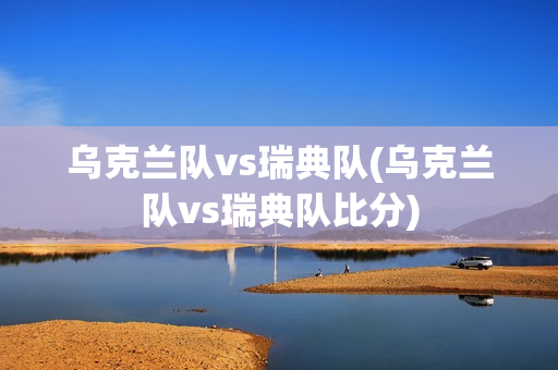 乌克兰队vs瑞典队(乌克兰队vs瑞典队比分)