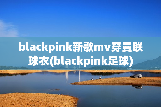 blackpink新歌mv穿曼联球衣(blackpink足球)