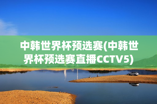 中韩世界杯预选赛(中韩世界杯预选赛直播CCTV5)