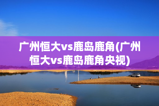 广州恒大vs鹿岛鹿角(广州恒大vs鹿岛鹿角央视)