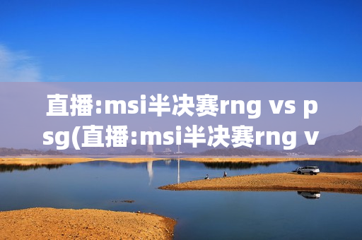 直播:msi半决赛rng vs psg(直播:msi半决赛rng vs psg解说)