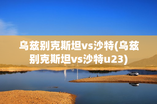 乌兹别克斯坦vs沙特(乌兹别克斯坦vs沙特u23)