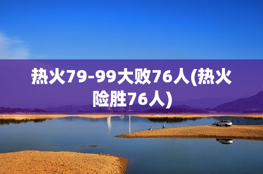 热火79-99大败76人(热火险胜76人)