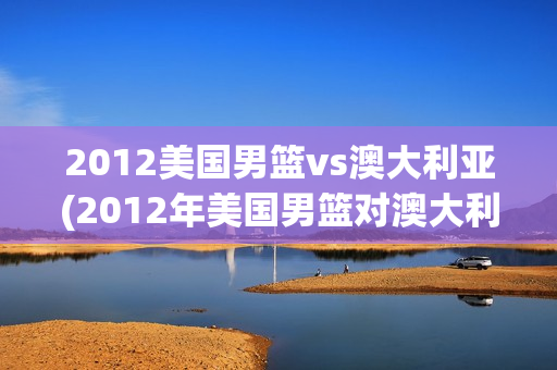 2012美国男篮vs澳大利亚(2012年美国男篮对澳大利亚)