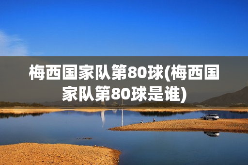 梅西国家队第80球(梅西国家队第80球是谁)