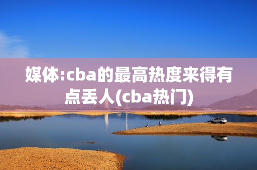 媒体:cba的最高热度来得有点丢人(cba热门)