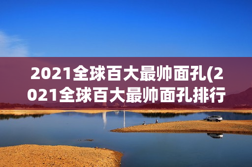 2021全球百大最帅面孔(2021全球百大最帅面孔排行榜)