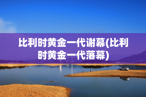 比利时黄金一代谢幕(比利时黄金一代落幕)