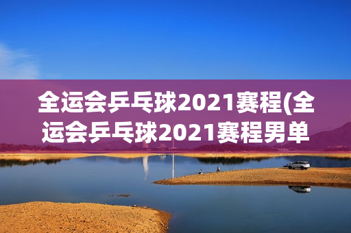 全运会乒乓球2021赛程(全运会乒乓球2021赛程男单)