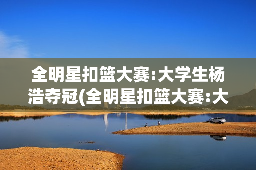 全明星扣篮大赛:大学生杨浩夺冠(全明星扣篮大赛:大学生杨浩夺冠了吗)