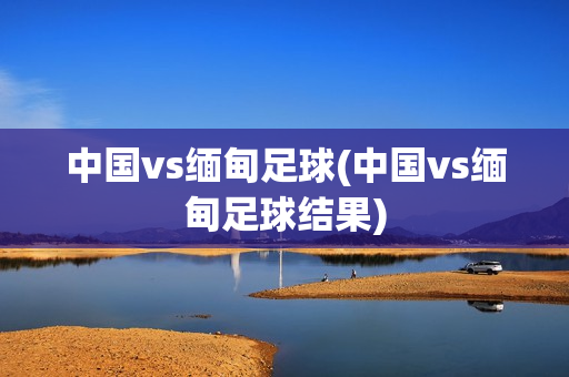 中国vs缅甸足球(中国vs缅甸足球结果)