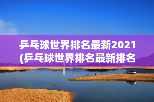 乒乓球世界排名最新2021(乒乓球世界排名最新排名表男单)