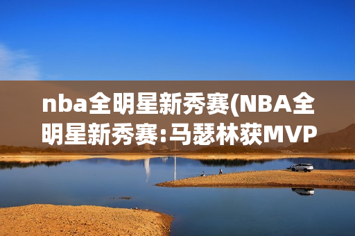 nba全明星新秀赛(NBA全明星新秀赛:马瑟林获MVP)