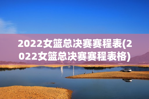 2022女篮总决赛赛程表(2022女篮总决赛赛程表格)