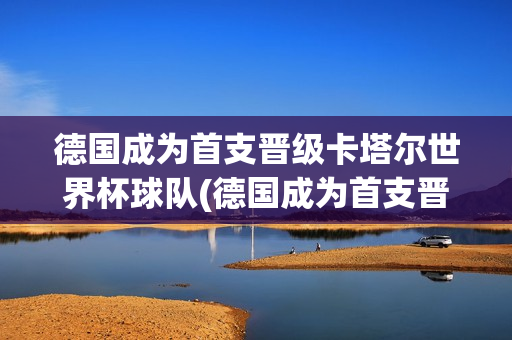 德国成为首支晋级卡塔尔世界杯球队(德国成为首支晋级卡塔尔世界杯球队的原因)