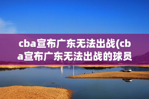 cba宣布广东无法出战(cba宣布广东无法出战的球员)