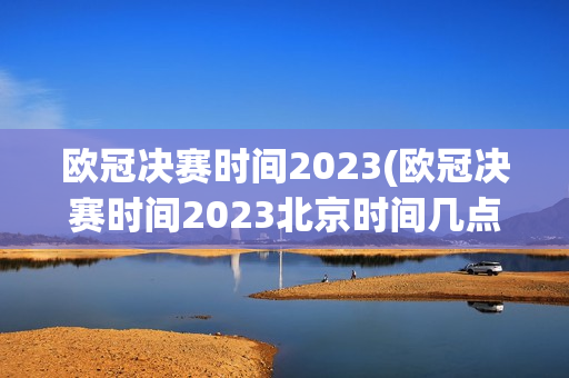 欧冠决赛时间2023(欧冠决赛时间2023北京时间几点)