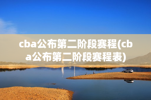 cba公布第二阶段赛程(cba公布第二阶段赛程表)